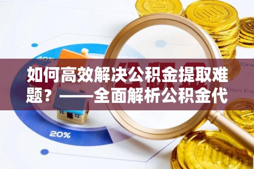 怀来如何高效解决公积金提取难题？——全面解析公积金代办提取咨询