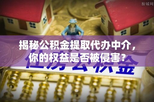 怀来揭秘公积金提取代办中介，你的权益是否被侵害？