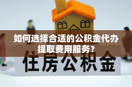 怀来如何选择合适的公积金代办提取费用服务？