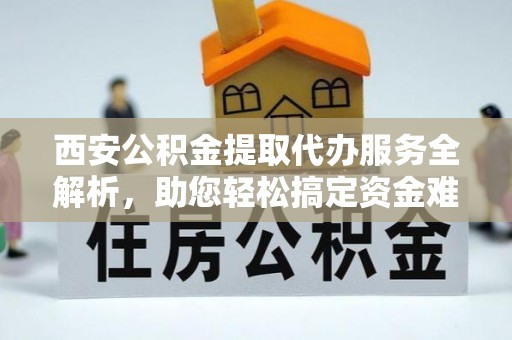 怀来西安公积金提取代办服务全解析，助您轻松搞定资金难题