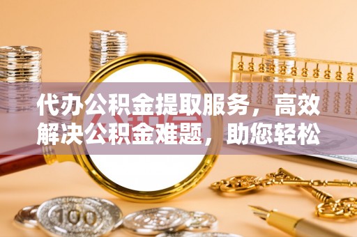 怀来代办公积金提取服务，高效解决公积金难题，助您轻松提取公积金