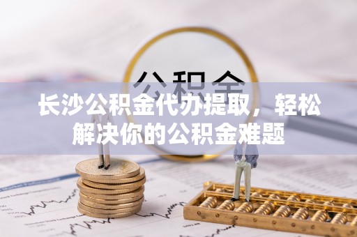 怀来长沙公积金代办提取，轻松解决你的公积金难题