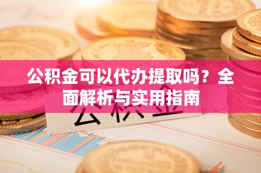 怀来公积金可以代办提取吗？全面解析与实用指南