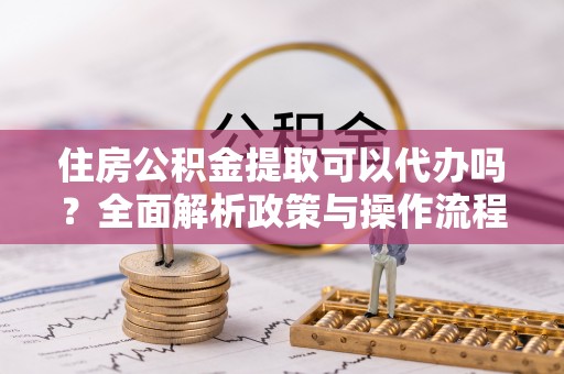 怀来住房公积金提取可以代办吗？全面解析政策与操作流程