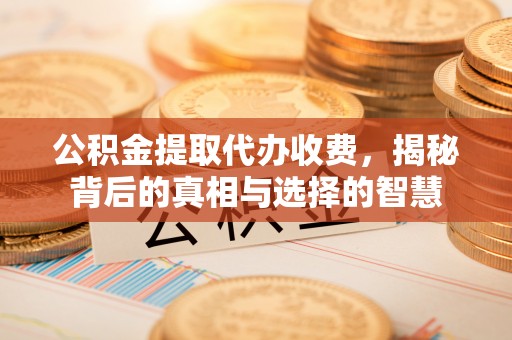 怀来公积金提取代办收费，揭秘背后的真相与选择的智慧