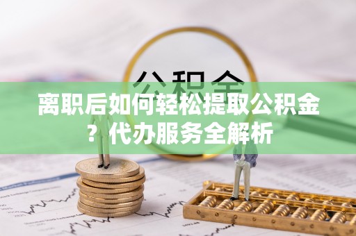 怀来离职后如何轻松提取公积金？代办服务全解析