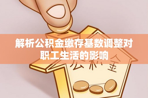 怀来解析公积金缴存基数调整对职工生活的影响