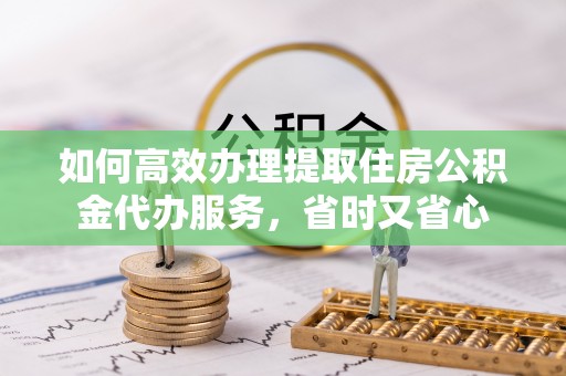 怀来如何高效办理提取住房公积金代办服务，省时又省心
