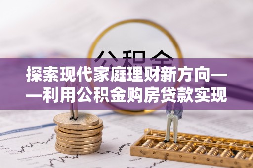 怀来探索现代家庭理财新方向——利用公积金购房贷款实现安居梦想
