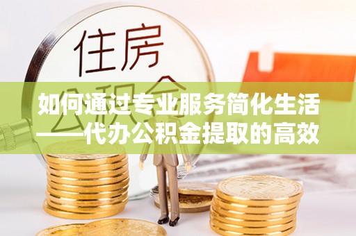 怀来如何通过专业服务简化生活——代办公积金提取的高效选择