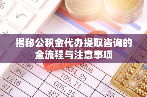 怀来揭秘公积金代办提取咨询的全流程与注意事项