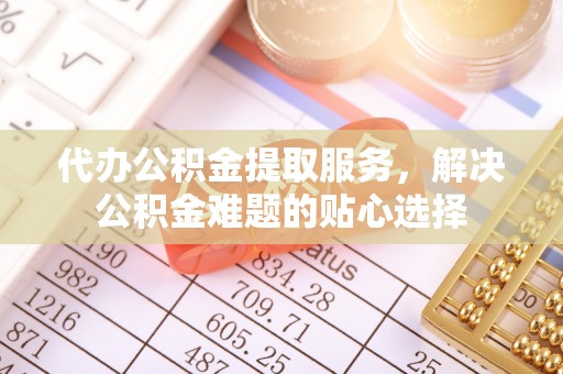 怀来代办公积金提取服务，解决公积金难题的贴心选择