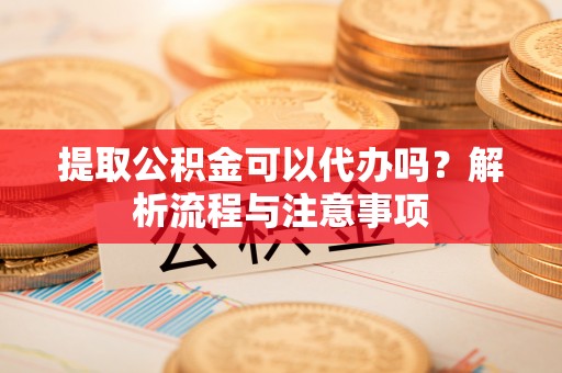 怀来提取公积金可以代办吗？解析流程与注意事项