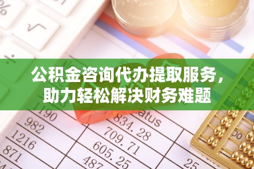 怀来公积金咨询代办提取服务，助力轻松解决财务难题