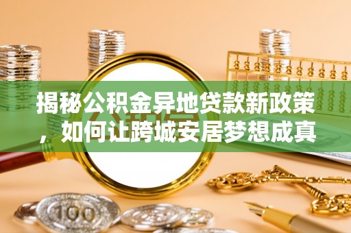 怀来揭秘公积金异地贷款新政策，如何让跨城安居梦想成真？