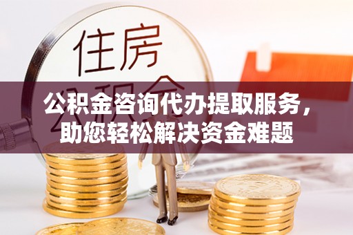 怀来公积金咨询代办提取服务，助您轻松解决资金难题