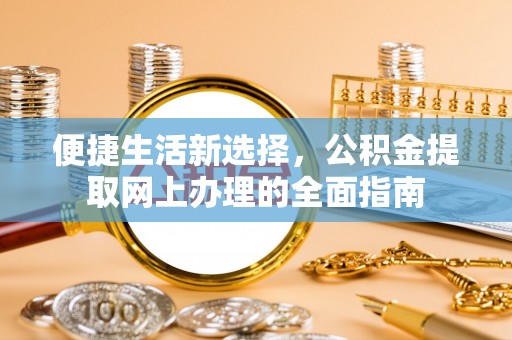 怀来便捷生活新选择，公积金提取网上办理的全面指南