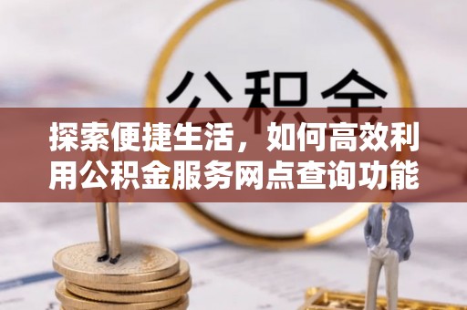怀来探索便捷生活，如何高效利用公积金服务网点查询功能