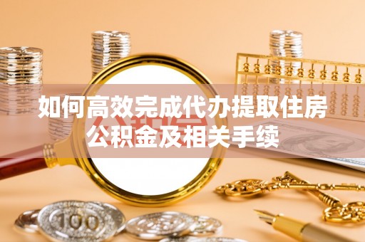 怀来如何高效完成代办提取住房公积金及相关手续