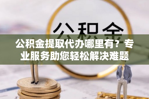 怀来公积金提取代办哪里有？专业服务助您轻松解决难题