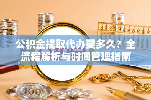 怀来公积金提取代办要多久？全流程解析与时间管理指南