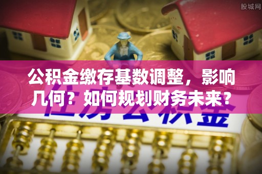 怀来公积金缴存基数调整，影响几何？如何规划财务未来？