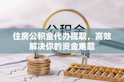 怀来住房公积金代办提取，高效解决你的资金难题