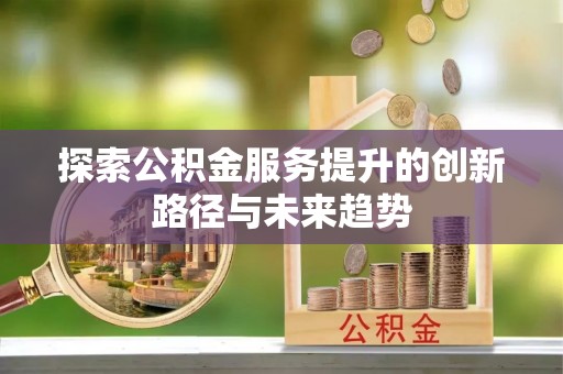 怀来探索公积金服务提升的创新路径与未来趋势
