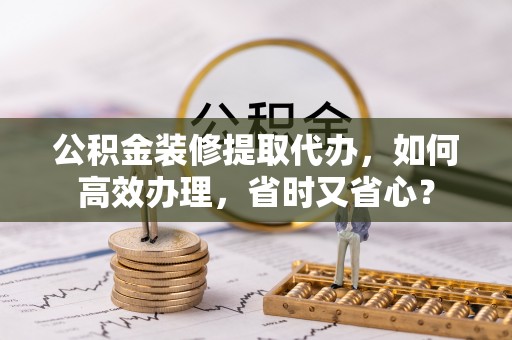 怀来公积金装修提取代办，如何高效办理，省时又省心？