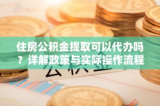 怀来住房公积金提取可以代办吗？详解政策与实际操作流程