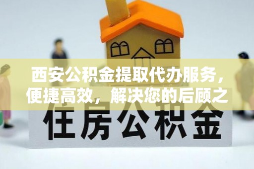 怀来西安公积金提取代办服务，便捷高效，解决您的后顾之忧