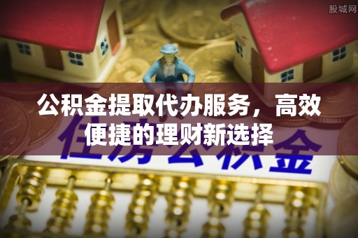 怀来公积金提取代办服务，高效便捷的理财新选择