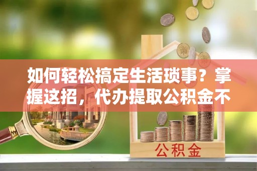 怀来如何轻松搞定生活琐事？掌握这招，代办提取公积金不再难！