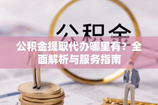 怀来公积金提取代办哪里有？全面解析与服务指南