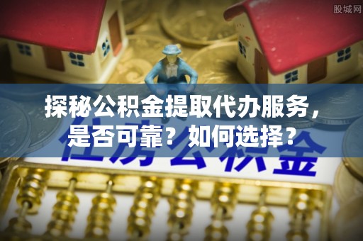 怀来探秘公积金提取代办服务，是否可靠？如何选择？
