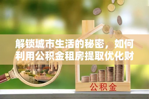 怀来解锁城市生活的秘密，如何利用公积金租房提取优化财务规划