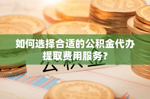 怀来如何选择合适的公积金代办提取费用服务？
