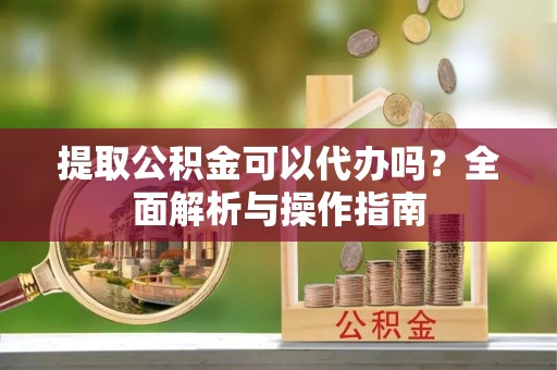怀来提取公积金可以代办吗？全面解析与操作指南