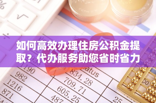 怀来如何高效办理住房公积金提取？代办服务助您省时省力
