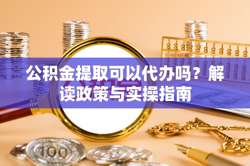 怀来公积金提取可以代办吗？解读政策与实操指南