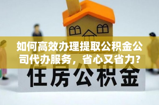 怀来如何高效办理提取公积金公司代办服务，省心又省力？