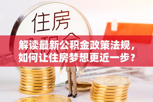 怀来解读最新公积金政策法规，如何让住房梦想更近一步？