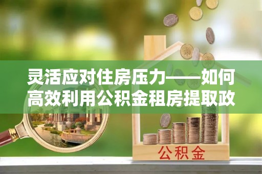 怀来灵活应对住房压力——如何高效利用公积金租房提取政策