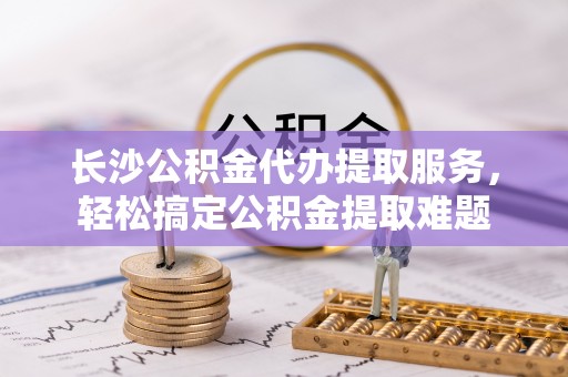 怀来长沙公积金代办提取服务，轻松搞定公积金提取难题