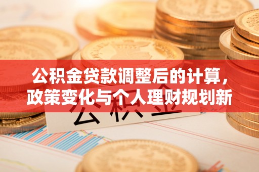怀来公积金贷款调整后的计算，政策变化与个人理财规划新方向