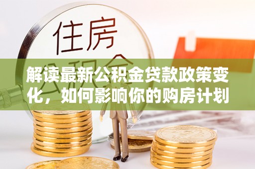 怀来解读最新公积金贷款政策变化，如何影响你的购房计划？