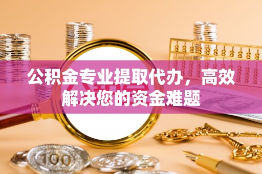 怀来公积金专业提取代办，高效解决您的资金难题