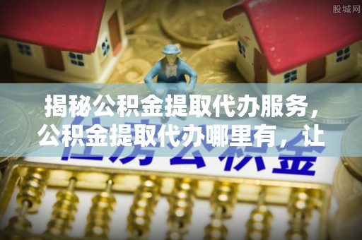 怀来揭秘公积金提取代办服务，公积金提取代办哪里有，让你省时省心的解决方案