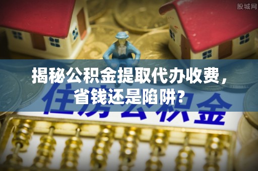 怀来揭秘公积金提取代办收费，省钱还是陷阱？