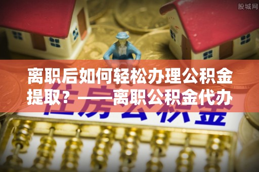 怀来离职后如何轻松办理公积金提取？——离职公积金代办提取服务详解